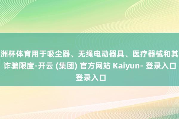 欧洲杯体育用于吸尘器、无绳电动器具、医疗器械和其他诈骗限度-开云 (集团) 官方网站 Kaiyun- 登录入口