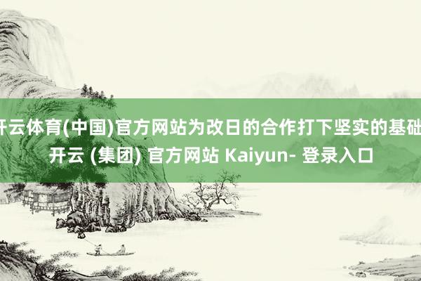 开云体育(中国)官方网站为改日的合作打下坚实的基础-开云 (集团) 官方网站 Kaiyun- 登录入口