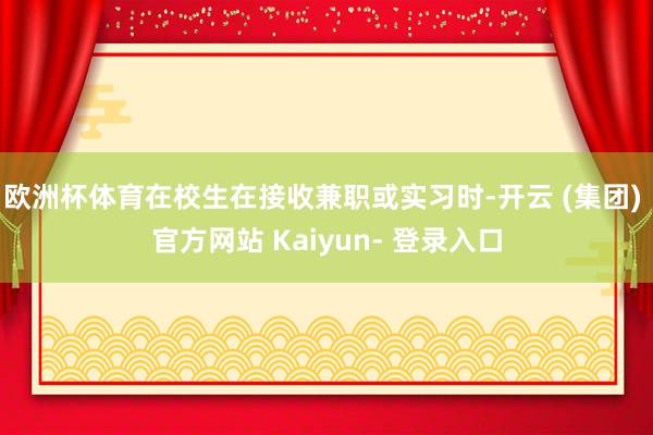 欧洲杯体育在校生在接收兼职或实习时-开云 (集团) 官方网站 Kaiyun- 登录入口