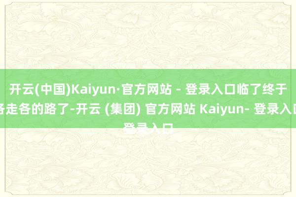 开云(中国)Kaiyun·官方网站 - 登录入口临了终于各走各的路了-开云 (集团) 官方网站 Kaiyun- 登录入口