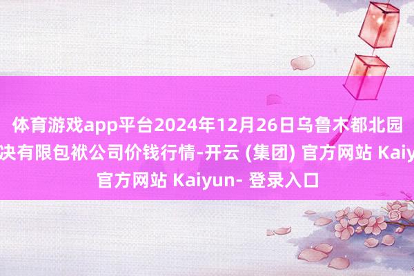 体育游戏app平台2024年12月26日乌鲁木都北园春果业计较解决有限包袱公司价钱行情-开云 (集团) 官方网站 Kaiyun- 登录入口