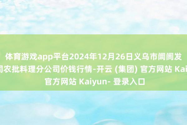 体育游戏app平台2024年12月26日义乌市阛阓发展集团有限公司农批料理分公司价钱行情-开云 (集团) 官方网站 Kaiyun- 登录入口