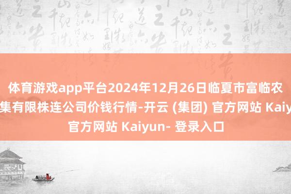 体育游戏app平台2024年12月26日临夏市富临农副家具批发市集有限株连公司价钱行情-开云 (集团) 官方网站 Kaiyun- 登录入口