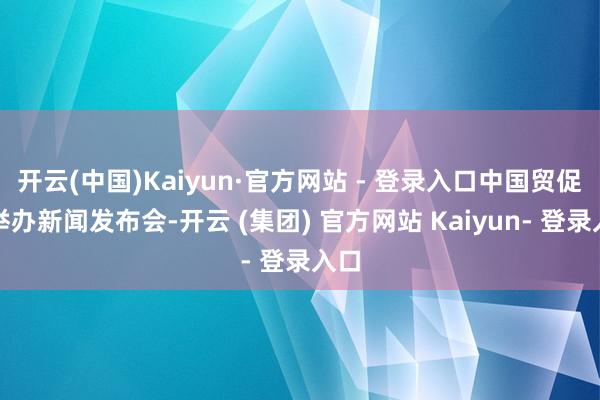 开云(中国)Kaiyun·官方网站 - 登录入口中国贸促会举办新闻发布会-开云 (集团) 官方网站 Kaiyun- 登录入口
