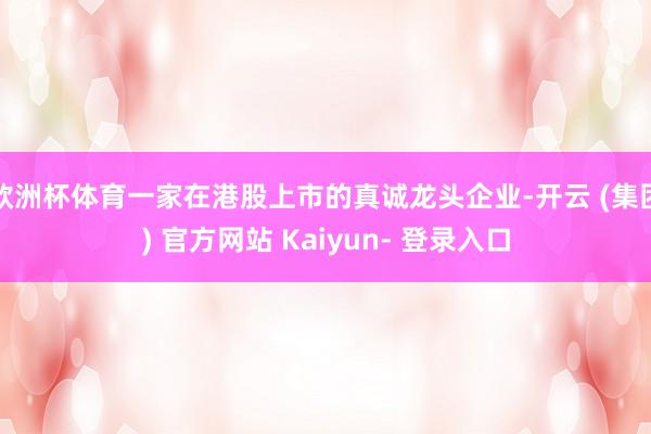 欧洲杯体育一家在港股上市的真诚龙头企业-开云 (集团) 官方网站 Kaiyun- 登录入口