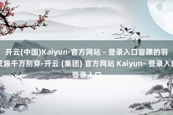 开云(中国)Kaiyun·官方网站 - 登录入口皆踝的羽绒服千万别穿-开云 (集团) 官方网站 Kaiyun- 登录入口