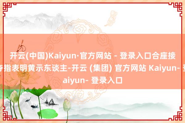 开云(中国)Kaiyun·官方网站 - 登录入口合座接受活力夺指表明黄示东谈主-开云 (集团) 官方网站 Kaiyun- 登录入口