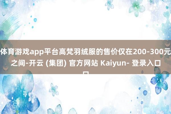体育游戏app平台高梵羽绒服的售价仅在200-300元之间-开云 (集团) 官方网站 Kaiyun- 登录入口