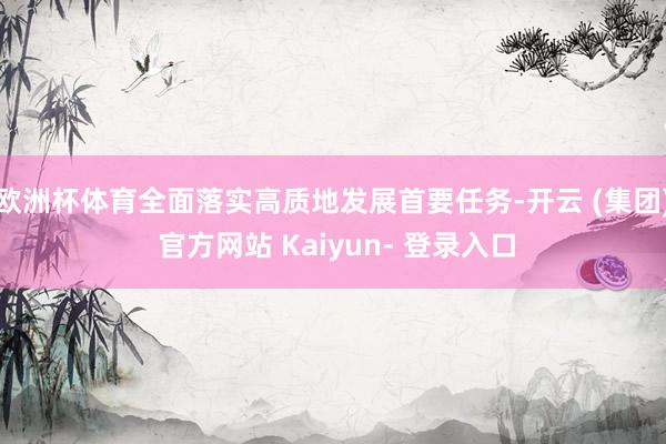 欧洲杯体育全面落实高质地发展首要任务-开云 (集团) 官方网站 Kaiyun- 登录入口