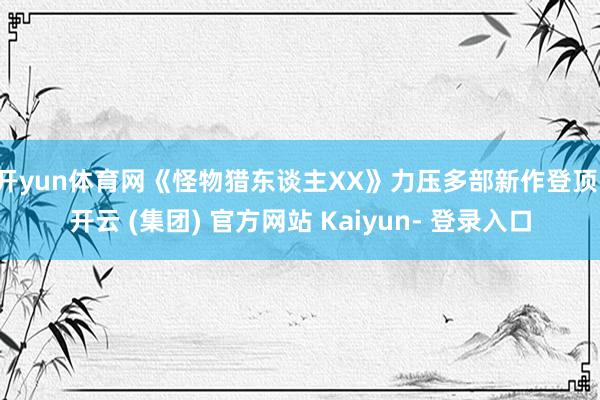 开yun体育网《怪物猎东谈主XX》力压多部新作登顶-开云 (集团) 官方网站 Kaiyun- 登录入口