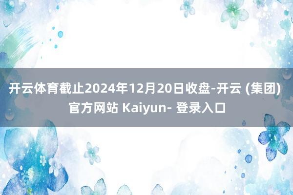 开云体育截止2024年12月20日收盘-开云 (集团) 官方网站 Kaiyun- 登录入口