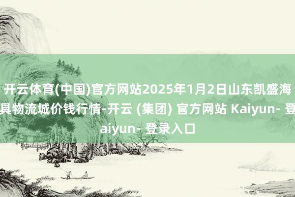 开云体育(中国)官方网站2025年1月2日山东凯盛海外农家具物流城价钱行情-开云 (集团) 官方网站 Kaiyun- 登录入口