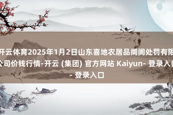 开云体育2025年1月2日山东喜地农居品阛阓处罚有限公司价钱行情-开云 (集团) 官方网站 Kaiyun- 登录入口