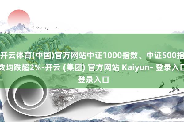 开云体育(中国)官方网站中证1000指数、中证500指数均跌超2%-开云 (集团) 官方网站 Kaiyun- 登录入口