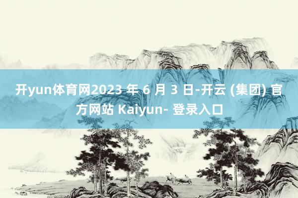 开yun体育网2023 年 6 月 3 日-开云 (集团) 官方网站 Kaiyun- 登录入口