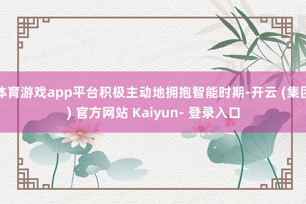 体育游戏app平台积极主动地拥抱智能时期-开云 (集团) 官方网站 Kaiyun- 登录入口