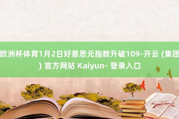 欧洲杯体育1月2日好意思元指数升破109-开云 (集团) 官方网站 Kaiyun- 登录入口