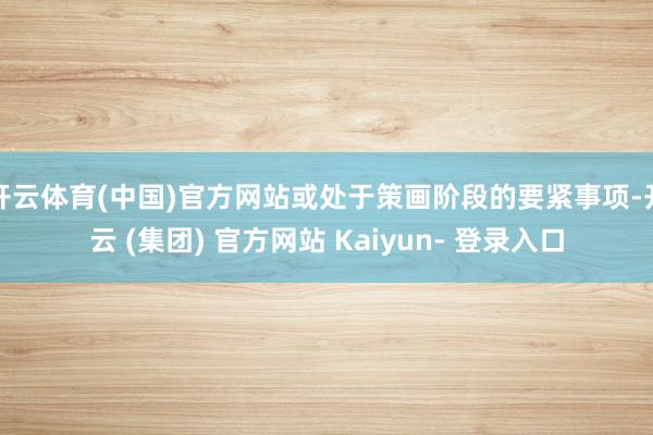 开云体育(中国)官方网站或处于策画阶段的要紧事项-开云 (集团) 官方网站 Kaiyun- 登录入口