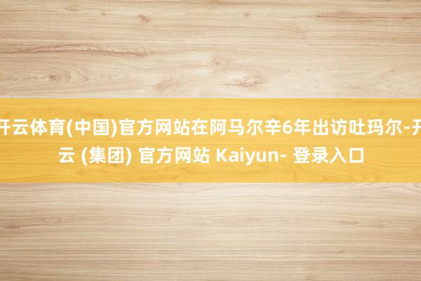开云体育(中国)官方网站在阿马尔辛6年出访吐玛尔-开云 (集团) 官方网站 Kaiyun- 登录入口