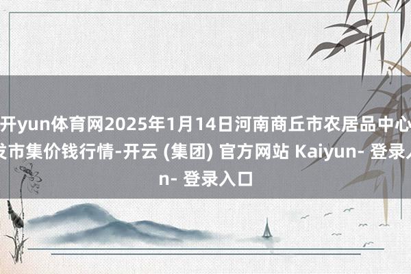 开yun体育网2025年1月14日河南商丘市农居品中心批发市集价钱行情-开云 (集团) 官方网站 Kaiyun- 登录入口