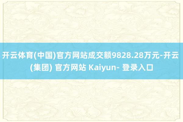 开云体育(中国)官方网站成交额9828.28万元-开云 (集团) 官方网站 Kaiyun- 登录入口
