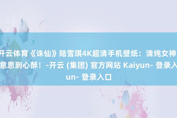 开云体育《诛仙》陆雪琪4K超清手机壁纸：清纯女神，好意思到心醉！-开云 (集团) 官方网站 Kaiyun- 登录入口
