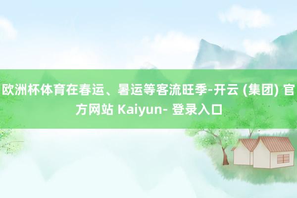欧洲杯体育在春运、暑运等客流旺季-开云 (集团) 官方网站 Kaiyun- 登录入口