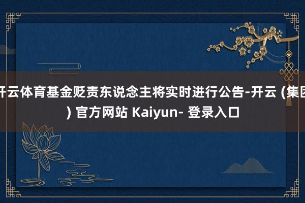 开云体育基金贬责东说念主将实时进行公告-开云 (集团) 官方网站 Kaiyun- 登录入口
