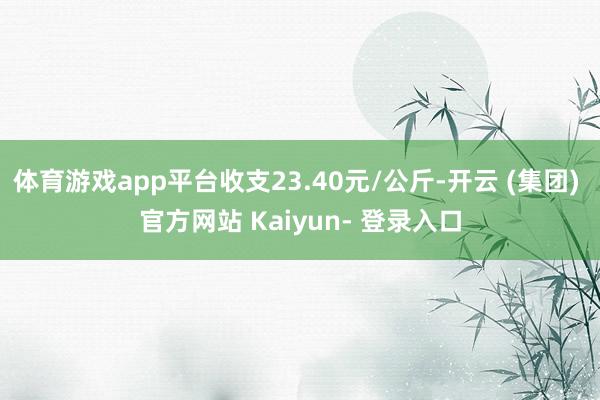 体育游戏app平台收支23.40元/公斤-开云 (集团) 官方网站 Kaiyun- 登录入口