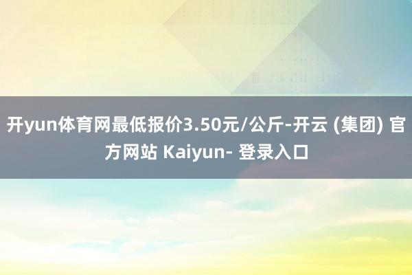 开yun体育网最低报价3.50元/公斤-开云 (集团) 官方网站 Kaiyun- 登录入口