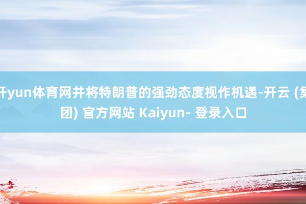 开yun体育网并将特朗普的强劲态度视作机遇-开云 (集团) 官方网站 Kaiyun- 登录入口