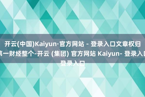 开云(中国)Kaiyun·官方网站 - 登录入口文章权归第一财经整个-开云 (集团) 官方网站 Kaiyun- 登录入口
