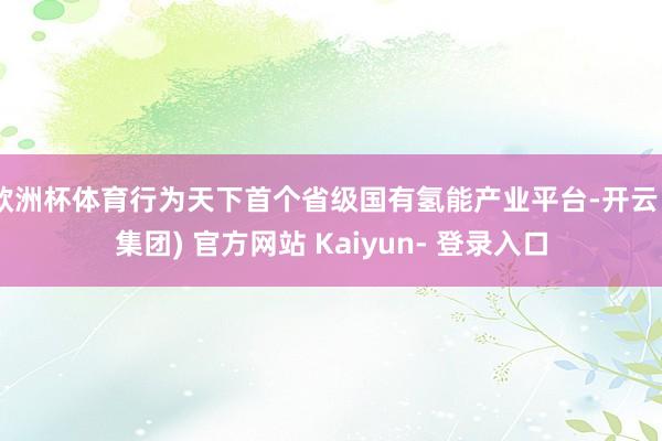 欧洲杯体育行为天下首个省级国有氢能产业平台-开云 (集团) 官方网站 Kaiyun- 登录入口
