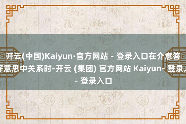 开云(中国)Kaiyun·官方网站 - 登录入口在介意答复好意思中关系时-开云 (集团) 官方网站 Kaiyun- 登录入口