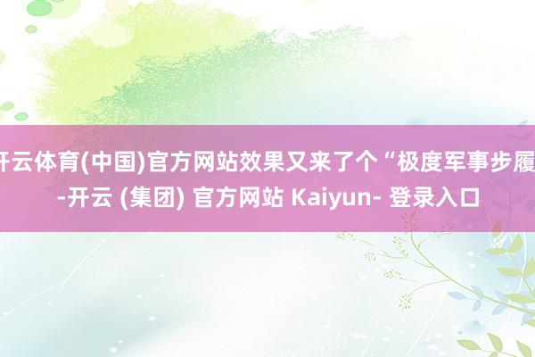 开云体育(中国)官方网站效果又来了个“极度军事步履”-开云 (集团) 官方网站 Kaiyun- 登录入口