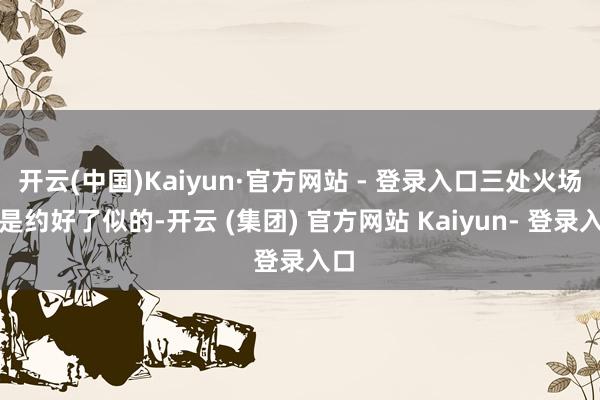 开云(中国)Kaiyun·官方网站 - 登录入口三处火场像是约好了似的-开云 (集团) 官方网站 Kaiyun- 登录入口