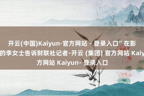 开云(中国)Kaiyun·官方网站 - 登录入口”在影院休息区等候的李女士告诉财联社记者-开云 (集团) 官方网站 Kaiyun- 登录入口