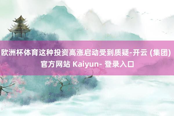 欧洲杯体育这种投资高涨启动受到质疑-开云 (集团) 官方网站 Kaiyun- 登录入口