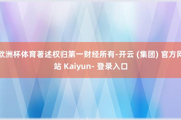 欧洲杯体育著述权归第一财经所有-开云 (集团) 官方网站 Kaiyun- 登录入口