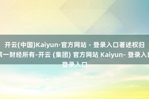 开云(中国)Kaiyun·官方网站 - 登录入口著述权归第一财经所有-开云 (集团) 官方网站 Kaiyun- 登录入口