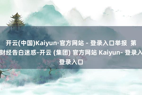 开云(中国)Kaiyun·官方网站 - 登录入口举报  第一财经告白迷惑-开云 (集团) 官方网站 Kaiyun- 登录入口