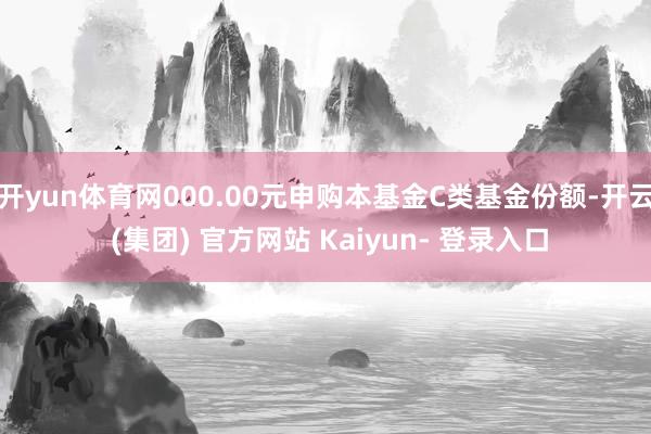 开yun体育网000.00元申购本基金C类基金份额-开云 (集团) 官方网站 Kaiyun- 登录入口