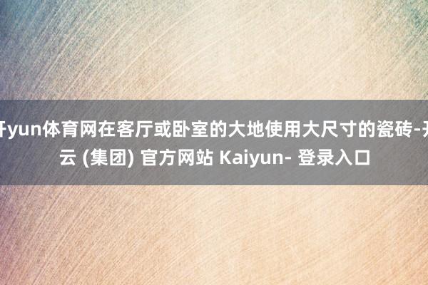 开yun体育网在客厅或卧室的大地使用大尺寸的瓷砖-开云 (集团) 官方网站 Kaiyun- 登录入口
