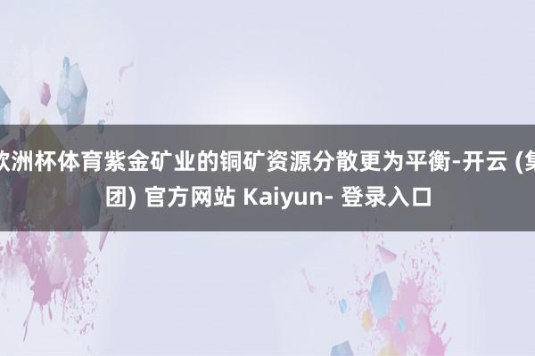 欧洲杯体育紫金矿业的铜矿资源分散更为平衡-开云 (集团) 官方网站 Kaiyun- 登录入口