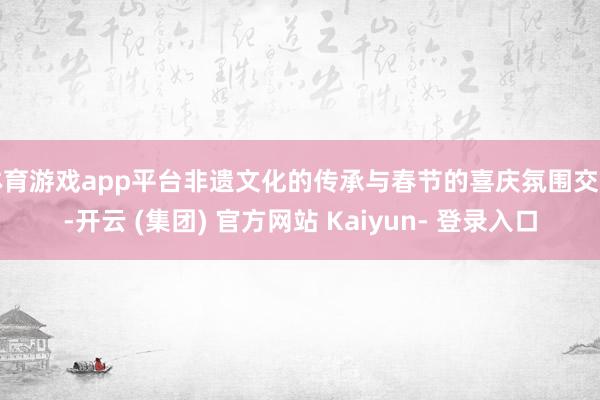 体育游戏app平台非遗文化的传承与春节的喜庆氛围交汇-开云 (集团) 官方网站 Kaiyun- 登录入口