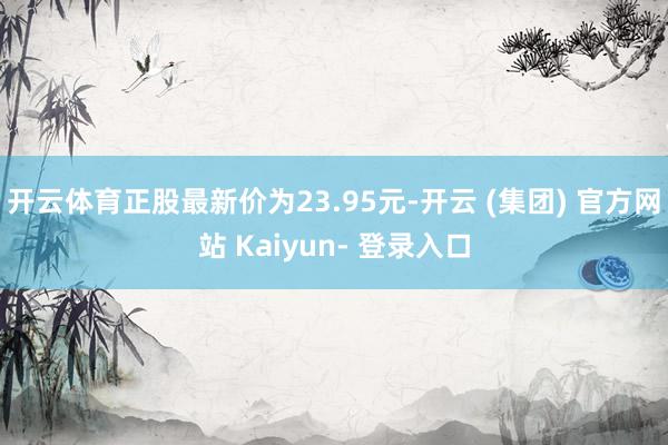 开云体育正股最新价为23.95元-开云 (集团) 官方网站 Kaiyun- 登录入口