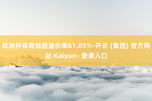 欧洲杯体育转股溢价率61.85%-开云 (集团) 官方网站 Kaiyun- 登录入口
