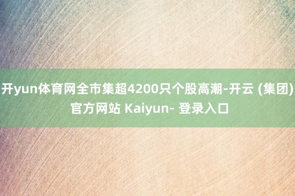 开yun体育网全市集超4200只个股高潮-开云 (集团) 官方网站 Kaiyun- 登录入口