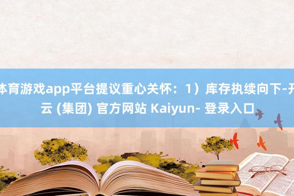 体育游戏app平台提议重心关怀：1）库存执续向下-开云 (集团) 官方网站 Kaiyun- 登录入口