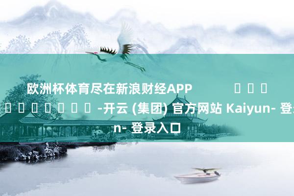 欧洲杯体育尽在新浪财经APP            													-开云 (集团) 官方网站 Kaiyun- 登录入口